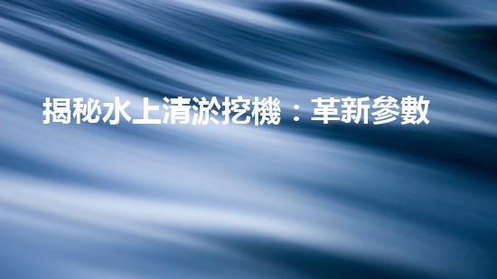 揭秘水上清淤挖機：革新參數(shù)，創(chuàng)造奇跡！